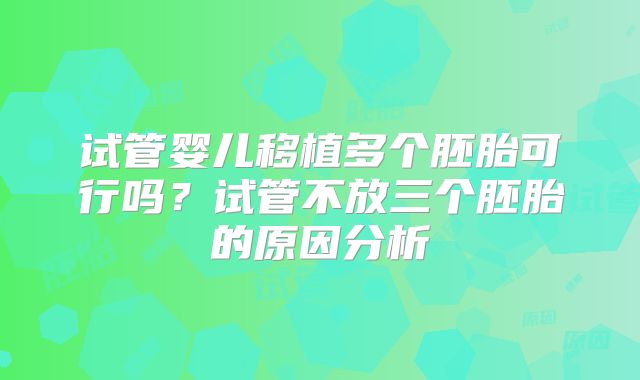 试管婴儿移植多个胚胎可行吗？试管不放三个胚胎的原因分析