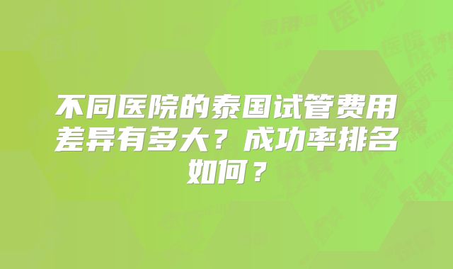 不同医院的泰国试管费用差异有多大?成功率排名如何?