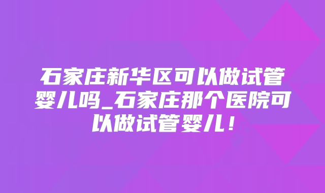 石家庄新华区可以做试管婴儿吗_石家庄那个医院可以做试管婴儿!