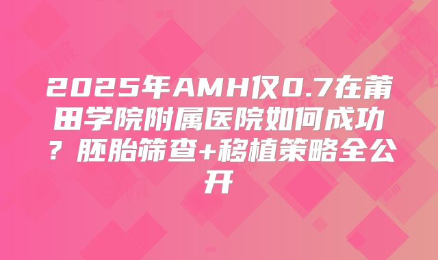 2025年AMH仅0.7在莆田学院附属医院如何成功?胚胎筛查+移植策略全公开