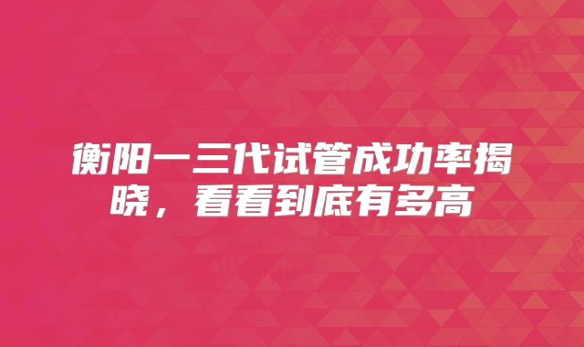 衡阳一三代试管成功率揭晓,看看到底有多高