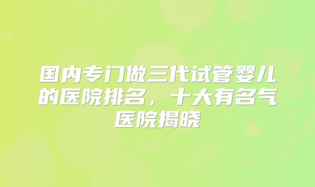 国内专门做三代试管婴儿的医院排名，十大有名气医院揭晓