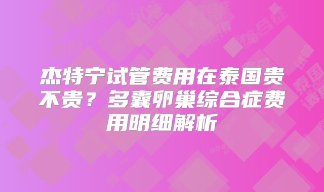 杰特宁试管费用在泰国贵不贵?多囊卵巢综合症费用明细解析