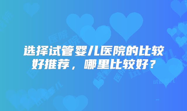 选择试管婴儿医院的比较好推荐,哪里比较好?