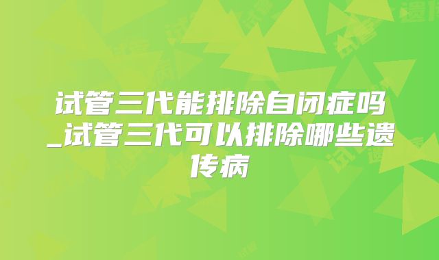 试管三代能排除自闭症吗_试管三代可以排除哪些遗传病