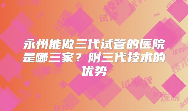 永州能做三代试管的医院是哪三家?附三代技术的优势