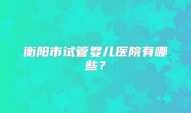 衡阳市试管婴儿医院有哪些？