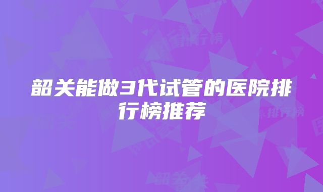 韶关能做3代试管的医院排行榜推荐