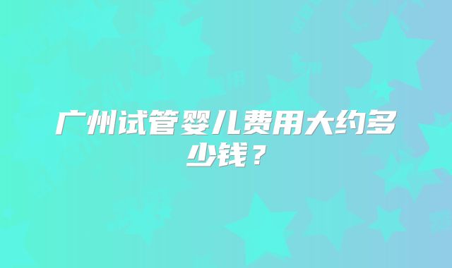 广州试管婴儿费用大约多少钱?