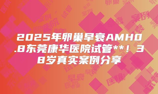 2025年卵巢早衰AMH0.8东莞康华医院试管**！38岁真实案例分享