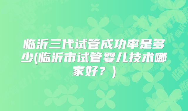 临沂三代试管成功率是多少(临沂市试管婴儿技术哪家好?)