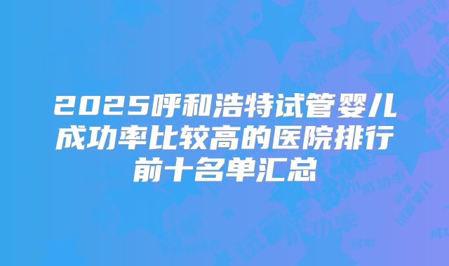 2025呼和浩特试管婴儿成功率比较高的医院排行前十名单汇总