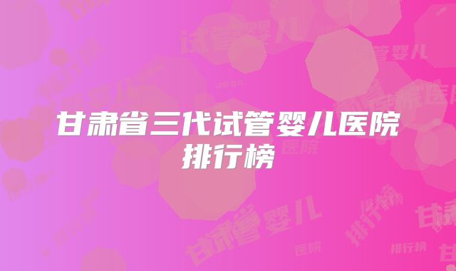 甘肃省三代试管婴儿医院排行榜