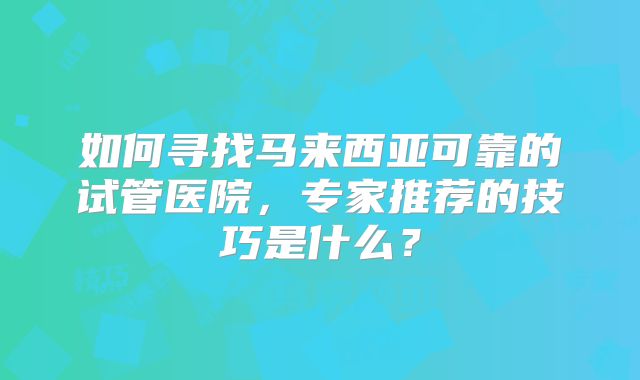 如何寻找马来西亚可靠的试管医院,专家推荐的技巧是什么?