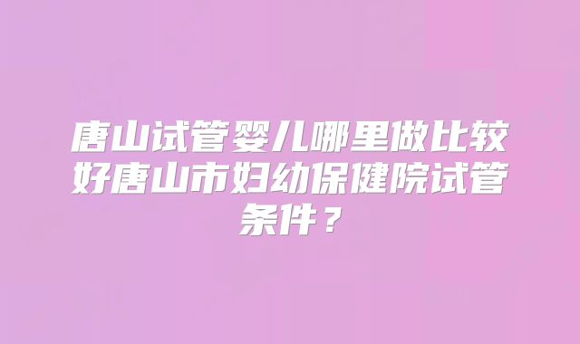 唐山试管婴儿哪里做比较好唐山市妇幼保健院试管条件?