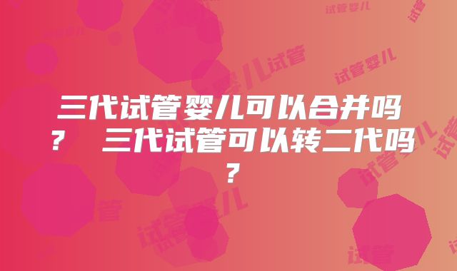 三代试管婴儿可以合并吗？ 三代试管可以转二代吗？