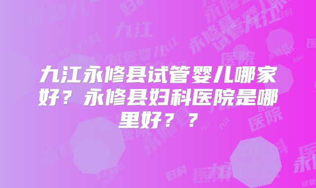 九江永修县试管婴儿哪家好?永修县妇科医院是哪里好??