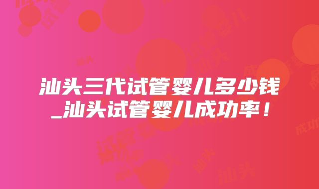 汕头三代试管婴儿多少钱_汕头试管婴儿成功率！