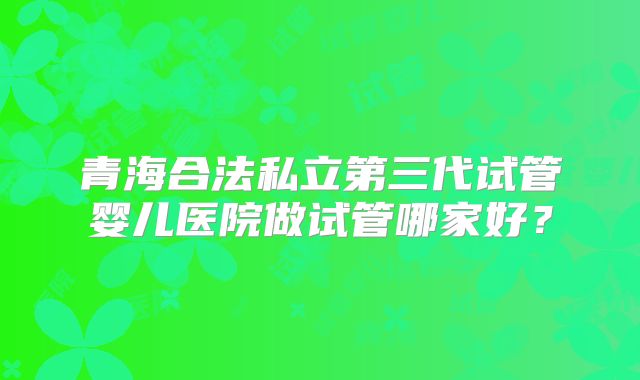 青海合法私立第三代试管婴儿医院做试管哪家好?