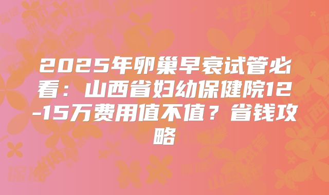 2025年卵巢早衰试管必看:山西省妇幼保健院12-15万费用值不值?省钱攻略