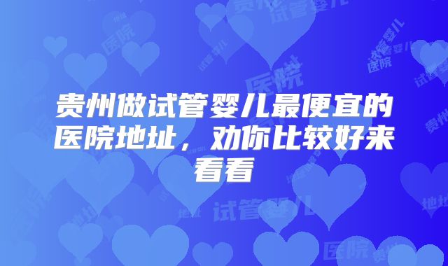 贵州做试管婴儿最便宜的医院地址,劝你比较好来看看
