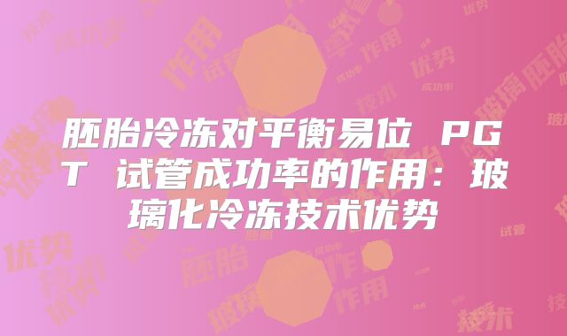 胚胎冷冻对平衡易位 PGT 试管成功率的作用:玻璃化冷冻技术优势