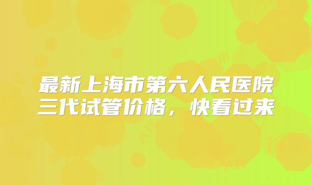 最新上海市第六人民医院三代试管价格，快看过来
