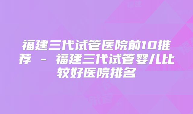 福建三代试管医院前10推荐 - 福建三代试管婴儿比较好医院排名