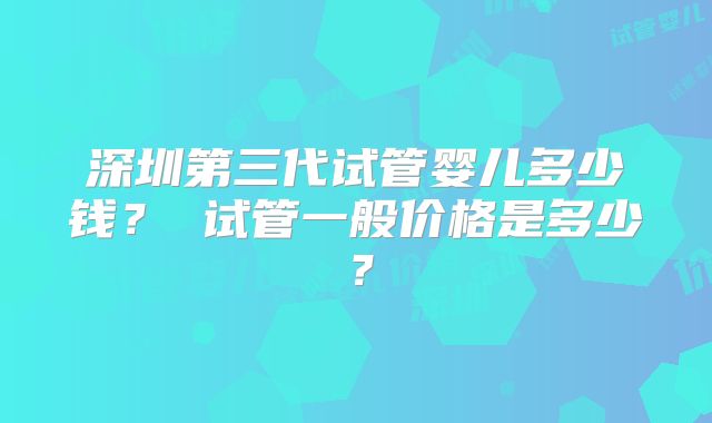 深圳第三代试管婴儿多少钱? 试管一般价格是多少?