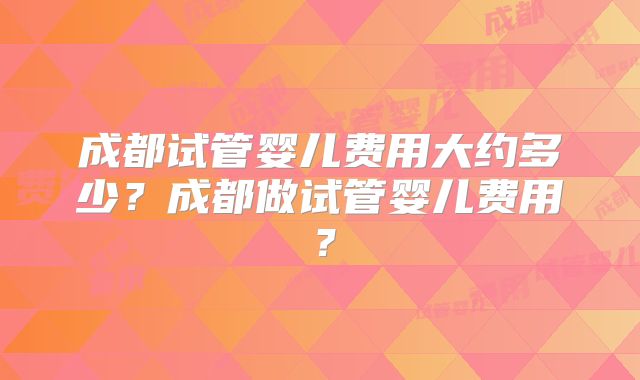 成都试管婴儿费用大约多少?成都做试管婴儿费用?