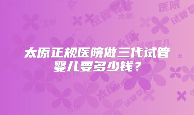 太原正规医院做三代试管婴儿要多少钱？