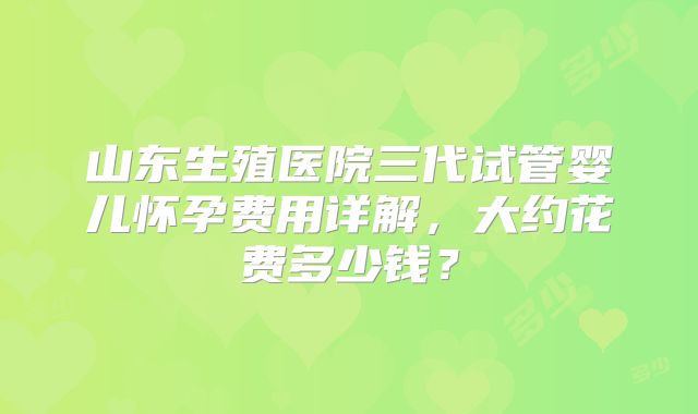 山东生殖医院三代试管婴儿怀孕费用详解,大约花费多少钱?