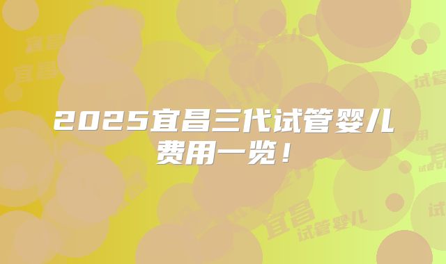 2025宜昌三代试管婴儿费用一览!