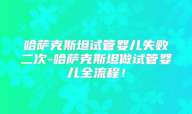 哈萨克斯坦试管婴儿失败二次-哈萨克斯坦做试管婴儿全流程!