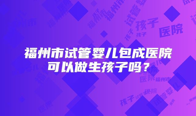 福州市试管婴儿包成医院可以做生孩子吗？
