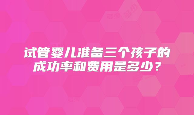 试管婴儿准备三个孩子的成功率和费用是多少?