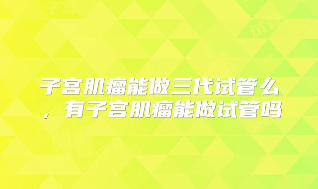 子宫肌瘤能做三代试管么，有子宫肌瘤能做试管吗