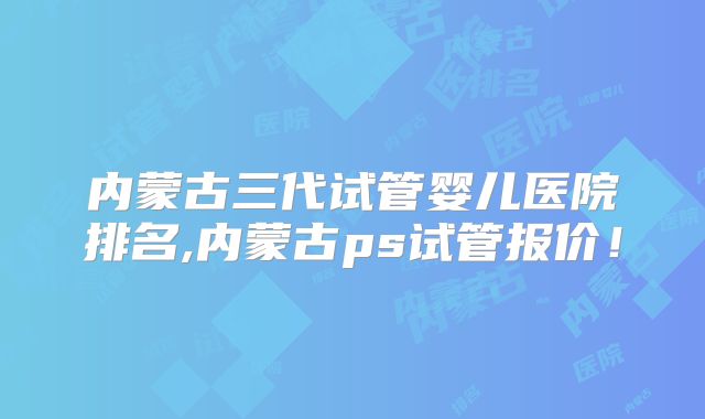 内蒙古三代试管婴儿医院排名,内蒙古ps试管报价！
