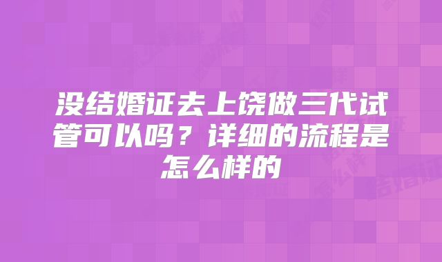 没结婚证去上饶做三代试管可以吗?详细的流程是怎么样的