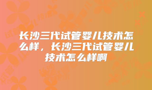 长沙三代试管婴儿技术怎么样，长沙三代试管婴儿技术怎么样啊