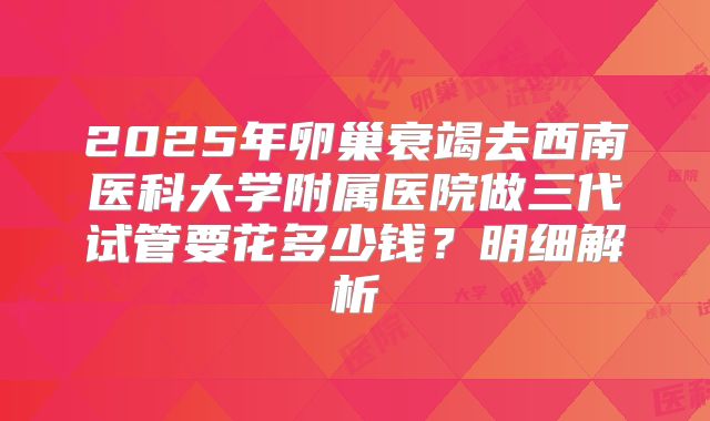 2025年卵巢衰竭去西南医科大学附属医院做三代试管要花多少钱？明细解析