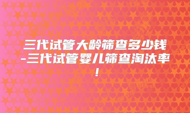 三代试管大龄筛查多少钱-三代试管婴儿筛查淘汰率！