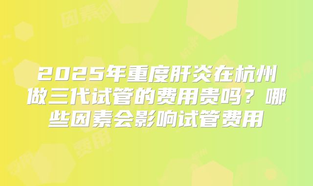2025年重度肝炎在杭州做三代试管的费用贵吗?哪些因素会影响试管费用