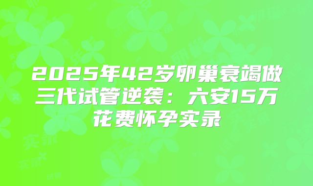 2025年42岁卵巢衰竭做三代试管逆袭:六安15万花费怀孕实录
