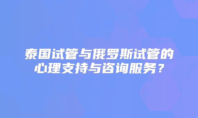泰国试管与俄罗斯试管的心理支持与咨询服务?