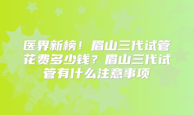 医界新榜!眉山三代试管花费多少钱?眉山三代试管有什么注意事项