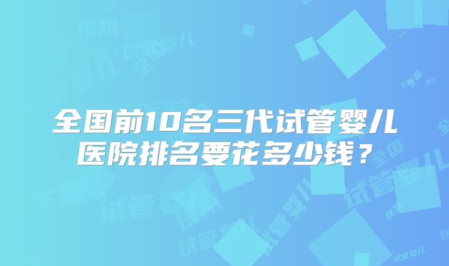 全国前10名三代试管婴儿医院排名要花多少钱？
