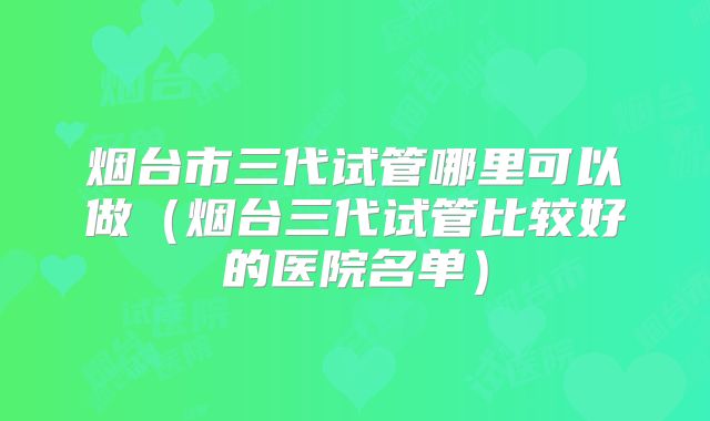 烟台市三代试管哪里可以做(烟台三代试管比较好的医院名单)