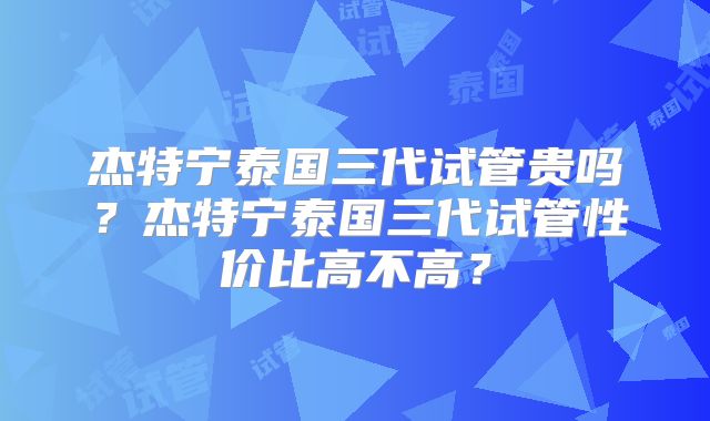 杰特宁泰国三代试管贵吗？杰特宁泰国三代试管性价比高不高？