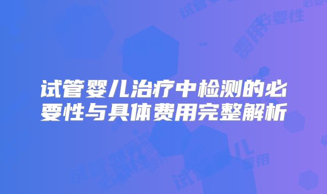 试管婴儿治疗中检测的必要性与具体费用完整解析